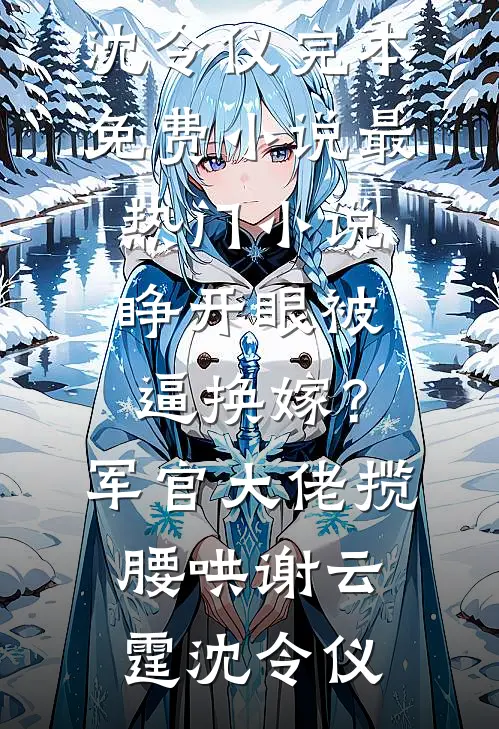 睁开眼被逼换嫁？军官大佬揽腰哄(谢云霆沈令仪)完本免费小说_最热门小说睁开眼被逼换嫁？军官大佬揽腰哄谢云霆沈令仪