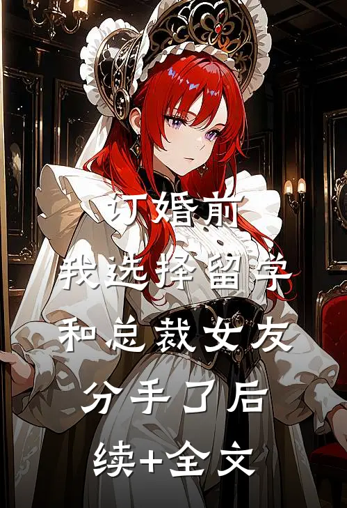 订婚前，我选择留学和总裁女友分手了后续+全文