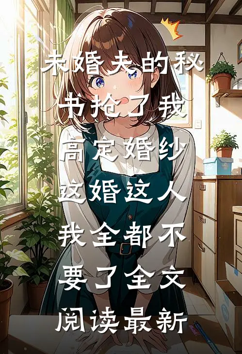 未婚夫的秘书抢了我高定婚纱，这婚这人我全都不要了全文阅读最新