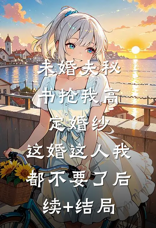 未婚夫秘书抢我高定婚纱，这婚这人我都不要了后续+结局