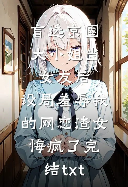 盲选京圈大小姐当女友后，设局羞辱我的网恋渣女悔疯了完结txt