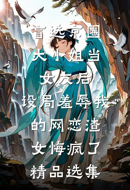 盲选京圈大小姐当女友后，设局羞辱我的网恋渣女悔疯了精品选集