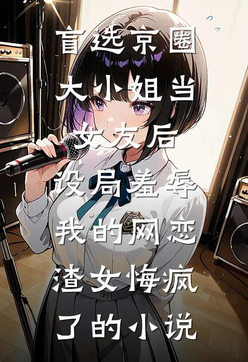 盲选京圈大小姐当女友后，设局羞辱我的网恋渣女悔疯了的小说