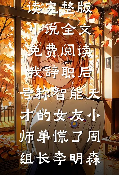 我辞职后，号称智能天才的女友小师弟慌了(周组长李明森)完本小说免费阅读_完整版小说全文免费阅读我辞职后，号称智能天才的女友小师弟慌了(周组长李明森)