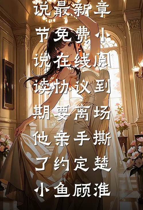协议到期要离场，他亲手撕了约定楚小鱼顾淮小说最新章节_免费小说在线阅读协议到期要离场，他亲手撕了约定(楚小鱼顾淮)