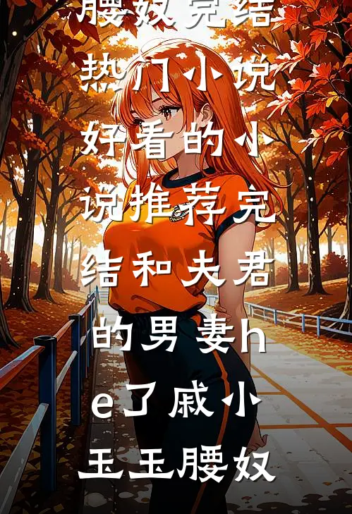 和夫君的男妻he了戚小玉玉腰奴完结热门小说_好看的小说推荐完结和夫君的男妻he了(戚小玉玉腰奴)