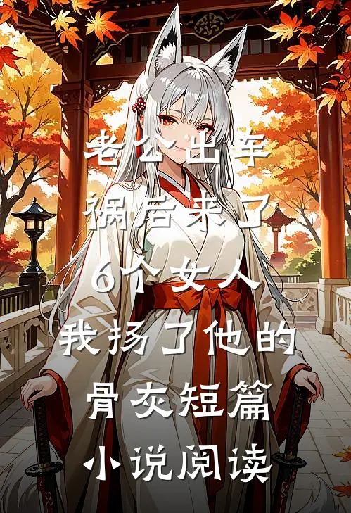 老公出车祸后来了6个女人，我扬了他的骨灰短篇小说阅读