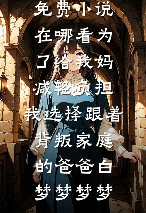 为了给我妈减轻负担，我选择跟着背叛家庭的爸爸白梦梦梦梦在线阅读免费小说_免费小说在哪看为了给我妈减轻负担，我选择跟着背叛家庭的爸爸白梦梦梦梦