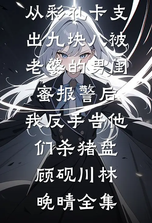 从彩礼卡支出九块八被老婆的男闺蜜报警后，我反手告他们杀猪盘顾砚川林晚晴全集