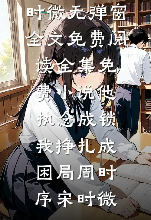 他执念成锁，我挣扎成困局周时序宋时微无弹窗全文免费阅读_全集免费小说他执念成锁，我挣扎成困局(周时序宋时微)