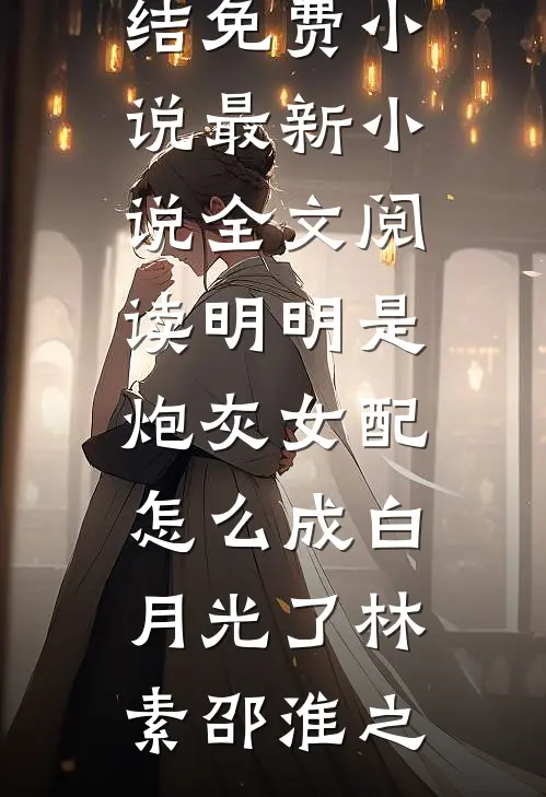 明明是炮灰女配，怎么成白月光了林素邵淮之完结免费小说_最新小说全文阅读明明是炮灰女配，怎么成白月光了(林素邵淮之)