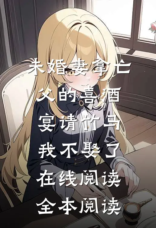 未婚妻拿亡父的喜酒宴请竹马，我不娶了在线阅读全本阅读