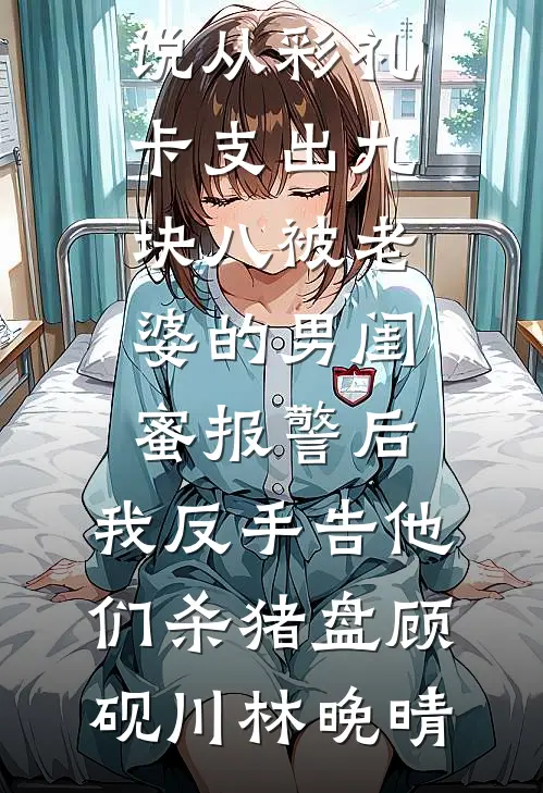 从彩礼卡支出九块八被老婆的男闺蜜报警后，我反手告他们杀猪盘顾砚川林晚晴热门小说完结_最新免费小说从彩礼卡支出九块八被老婆的男闺蜜报警后，我反手告他们杀猪盘顾砚川林晚晴