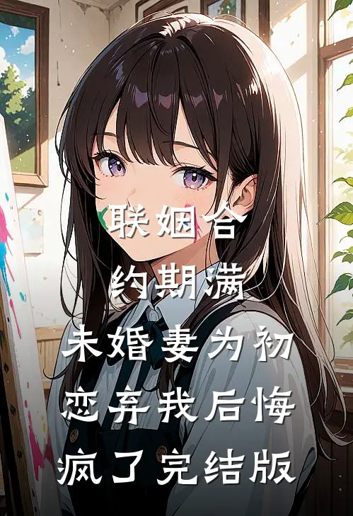 联姻合约期满，未婚妻为初恋弃我后悔疯了完结版