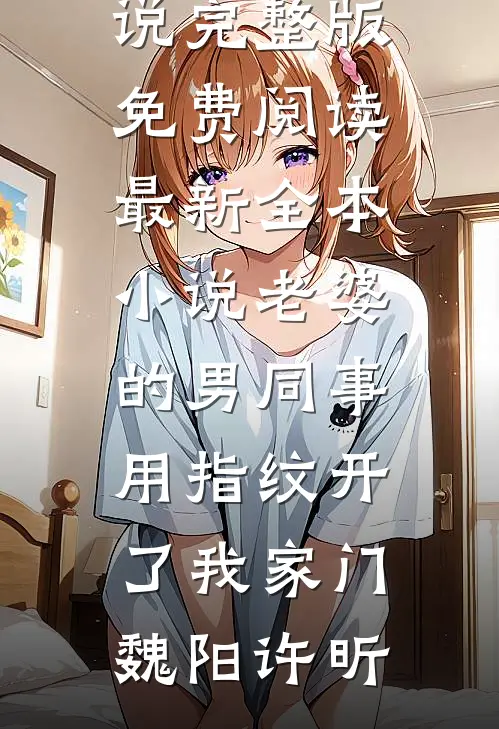 老婆的男同事，用指纹开了我家门魏阳许昕小说完整版免费阅读_最新全本小说老婆的男同事，用指纹开了我家门(魏阳许昕)