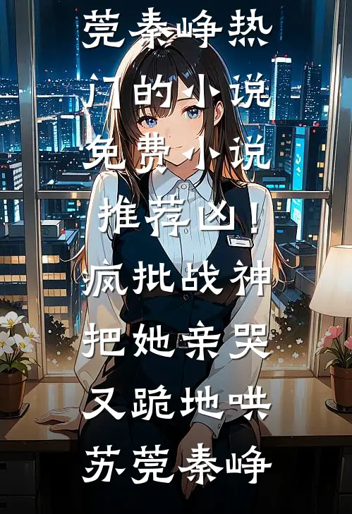 凶！疯批战神把她亲哭，又跪地哄苏莞秦峥热门的小说_免费小说推荐凶！疯批战神把她亲哭，又跪地哄苏莞秦峥