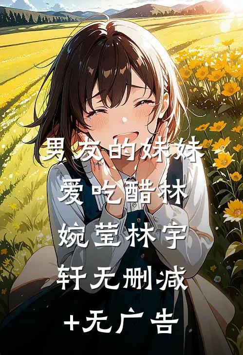 男友的妹妹爱吃醋林婉莹林宇轩无删减+无广告