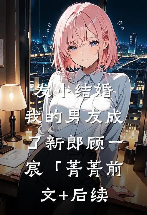 发小结婚，我的男友成了新郎顾一宸「菁菁前文+后续