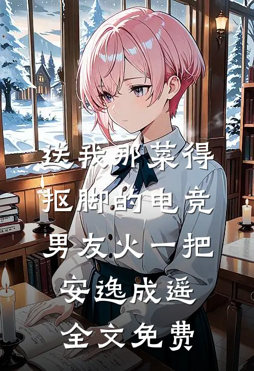 送我那菜得抠脚的电竞男友火一把安逸成遥全文免费