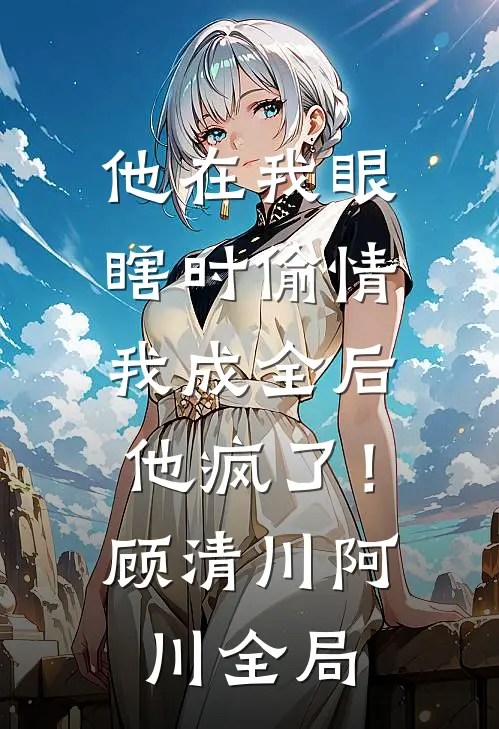 他在我眼瞎时偷情，我成全后他疯了！顾清川阿川全局