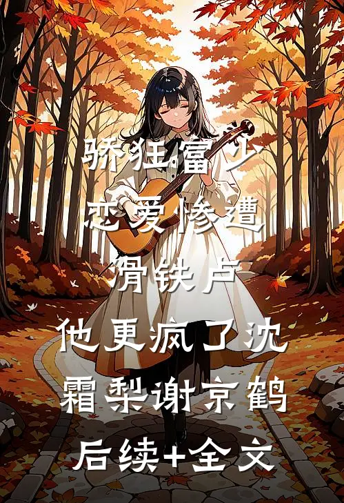 骄狂富少恋爱惨遭滑铁卢，他更疯了沈霜梨谢京鹤后续+全文