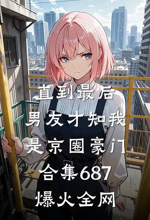 直到最后，男友才知我是京圈豪门合集687爆火全网