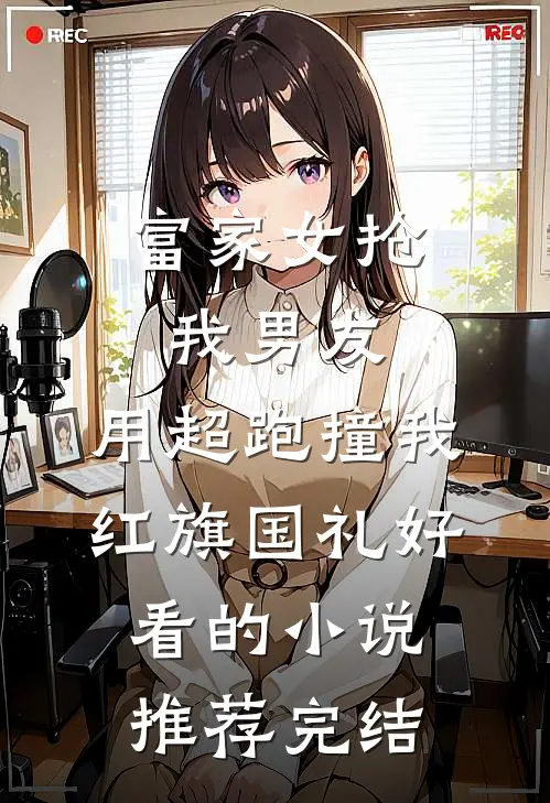 富家女抢我男友，用超跑撞我红旗国礼好看的小说推荐完结