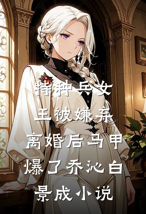 特种兵女王被嫌弃，离婚后马甲爆了乔沁白景成小说