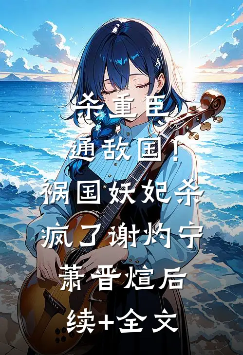 杀重臣、通敌国！祸国妖妃杀疯了谢灼宁萧晋煊后续+全文